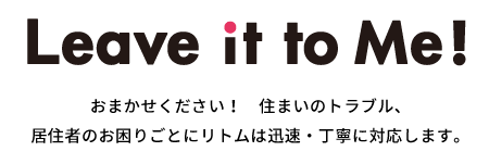Leave it to Me! おまかせください！住まいのトラブル、居住者のお困りごとにリトムは迅速・丁寧に対応します。